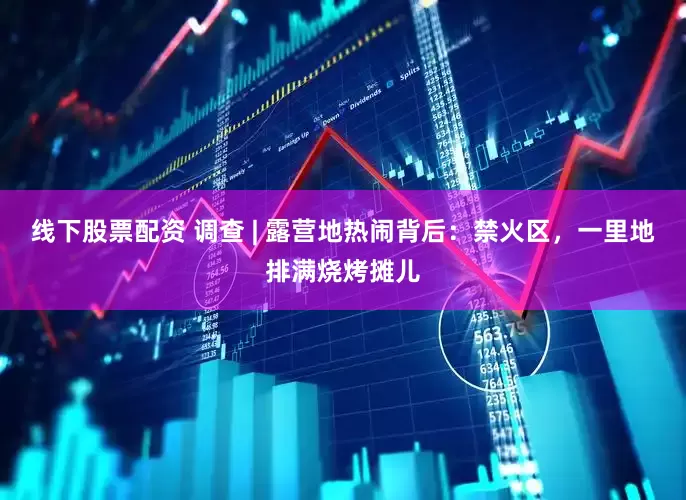线下股票配资 调查 | 露营地热闹背后：禁火区，一里地排满烧烤摊儿