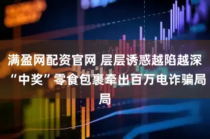 满盈网配资官网 层层诱惑越陷越深 “中奖”零食包裹牵出百万电诈骗局