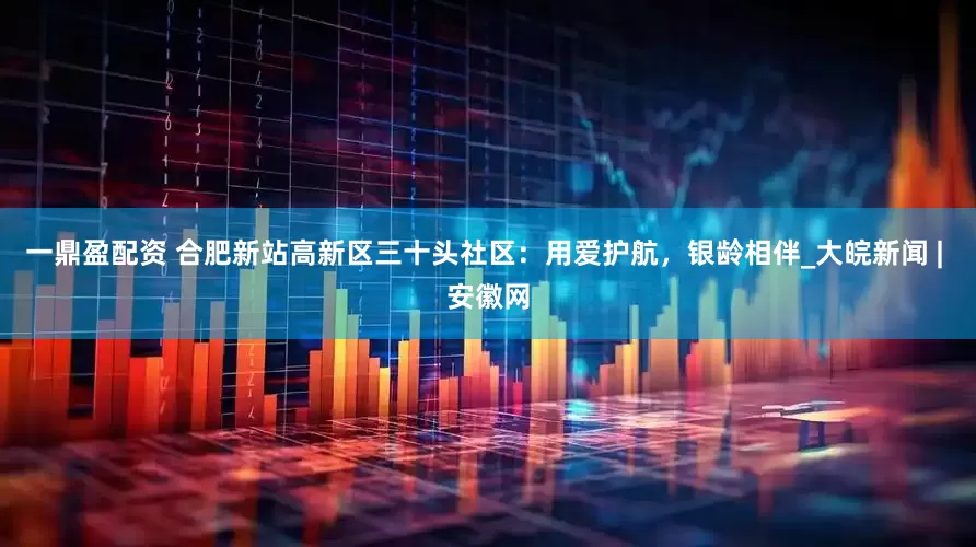 一鼎盈配资 合肥新站高新区三十头社区：用爱护航，银龄相伴_大皖新闻 | 安徽网