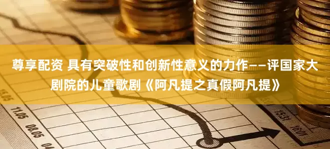 尊享配资 具有突破性和创新性意义的力作——评国家大剧院的儿童歌剧《阿凡提之真假阿凡提》