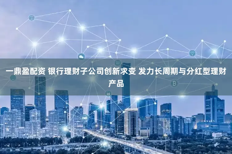 一鼎盈配资 银行理财子公司创新求变 发力长周期与分红型理财产品