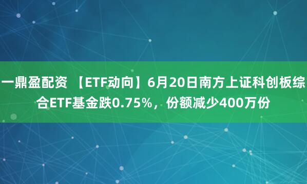 一鼎盈配资 【ETF动向】6月20日南方上证科创板综合ETF基金跌0.75%，份额减少400万份