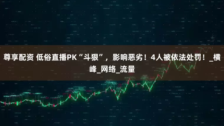 尊享配资 低俗直播PK“斗狠”，影响恶劣！4人被依法处罚！_横峰_网络_流量