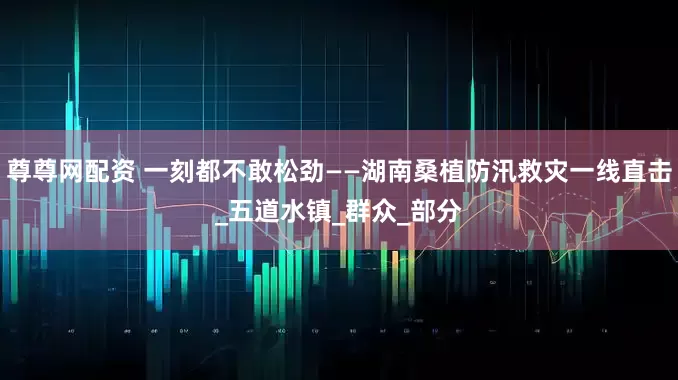 尊尊网配资 一刻都不敢松劲——湖南桑植防汛救灾一线直击_五道水镇_群众_部分