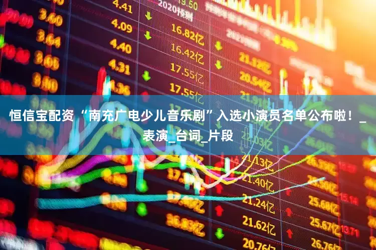 恒信宝配资 “南充广电少儿音乐剧”入选小演员名单公布啦！_表演_台词_片段