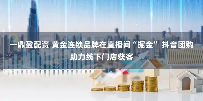一鼎盈配资 黄金连锁品牌在直播间“掘金” 抖音团购助力线下门店获客