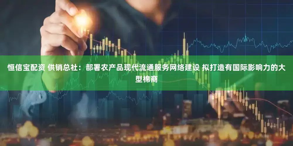 恒信宝配资 供销总社：部署农产品现代流通服务网络建设 拟打造有国际影响力的大型棉商