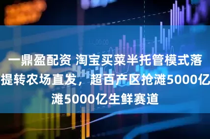 一鼎盈配资 淘宝买菜半托管模式落地：弃自提转农场直发，超百产区抢滩5000亿生鲜赛道