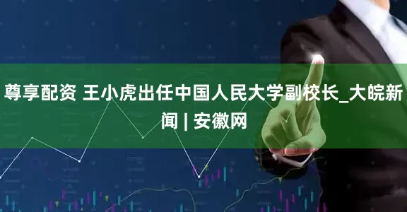 尊享配资 王小虎出任中国人民大学副校长_大皖新闻 | 安徽网