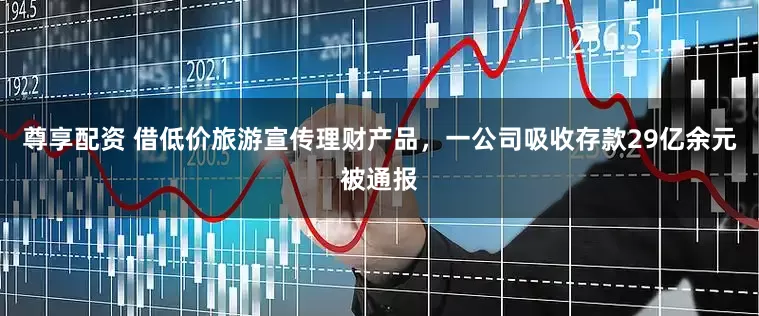 尊享配资 借低价旅游宣传理财产品，一公司吸收存款29亿余元被通报