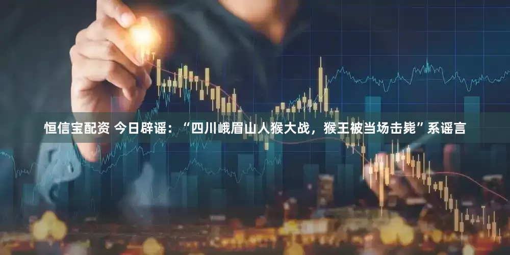 恒信宝配资 今日辟谣：“四川峨眉山人猴大战，猴王被当场击毙”系谣言