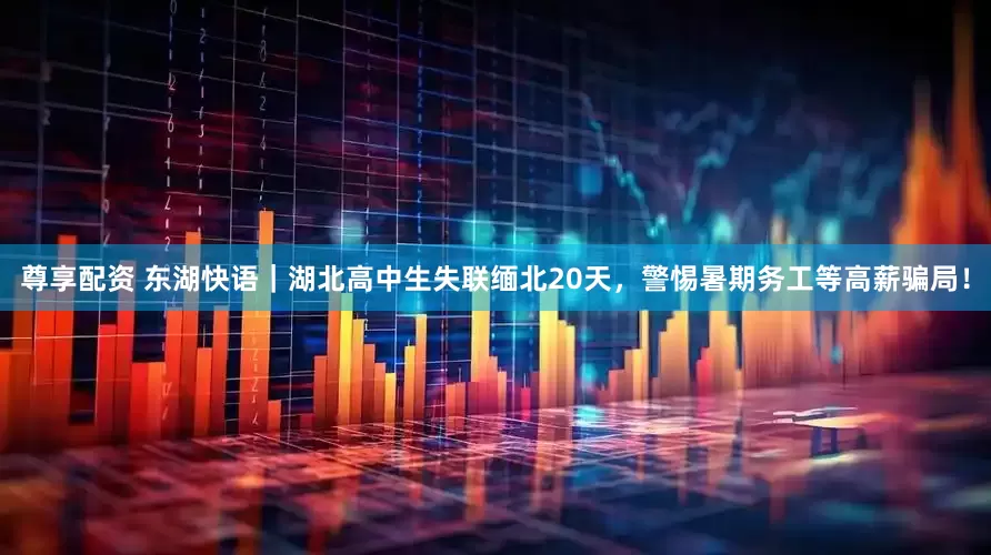 尊享配资 东湖快语｜湖北高中生失联缅北20天，警惕暑期务工等高薪骗局！