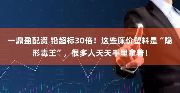 一鼎盈配资 铅超标30倍！这些廉价塑料是“隐形毒王”，很多人天天手里拿着！