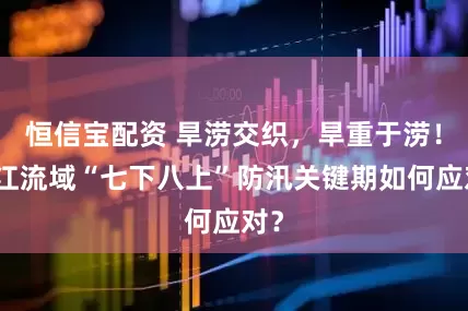 恒信宝配资 旱涝交织，旱重于涝！长江流域“七下八上”防汛关键期如何应对？