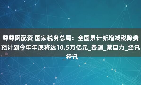 尊尊网配资 国家税务总局：全国累计新增减税降费预计到今年年底将达10.5万亿元_费超_蔡自力_经讯