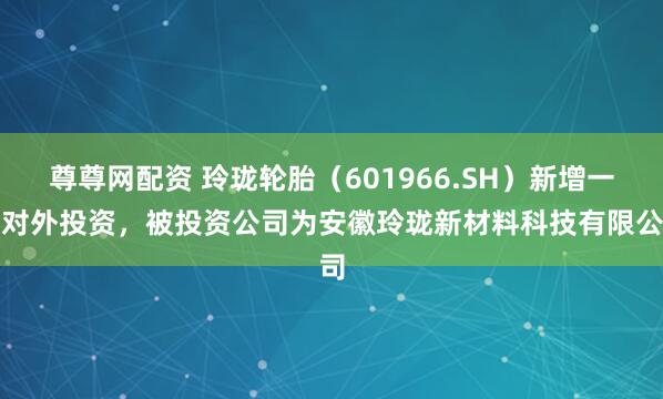 尊尊网配资 玲珑轮胎（601966.SH）新增一起对外投资，被投资公司为安徽玲珑新材料科技有限公司