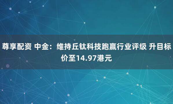 尊享配资 中金：维持丘钛科技跑赢行业评级 升目标价至14.97港元