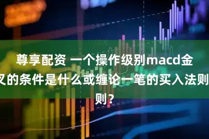 尊享配资 一个操作级别macd金叉的条件是什么或缠论一笔的买入法则？